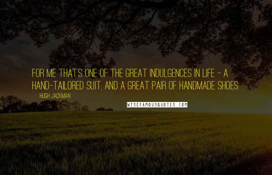 Hugh Jackman Quotes: For me that's one of the great indulgences in life - a hand-tailored suit, and a great pair of handmade shoes.