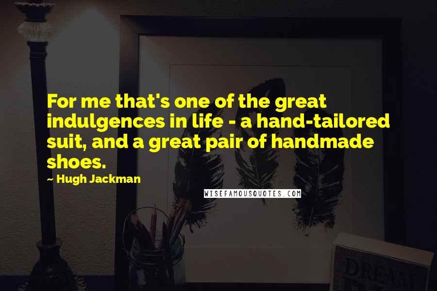 Hugh Jackman Quotes: For me that's one of the great indulgences in life - a hand-tailored suit, and a great pair of handmade shoes.