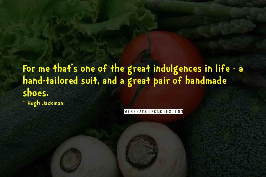 Hugh Jackman Quotes: For me that's one of the great indulgences in life - a hand-tailored suit, and a great pair of handmade shoes.