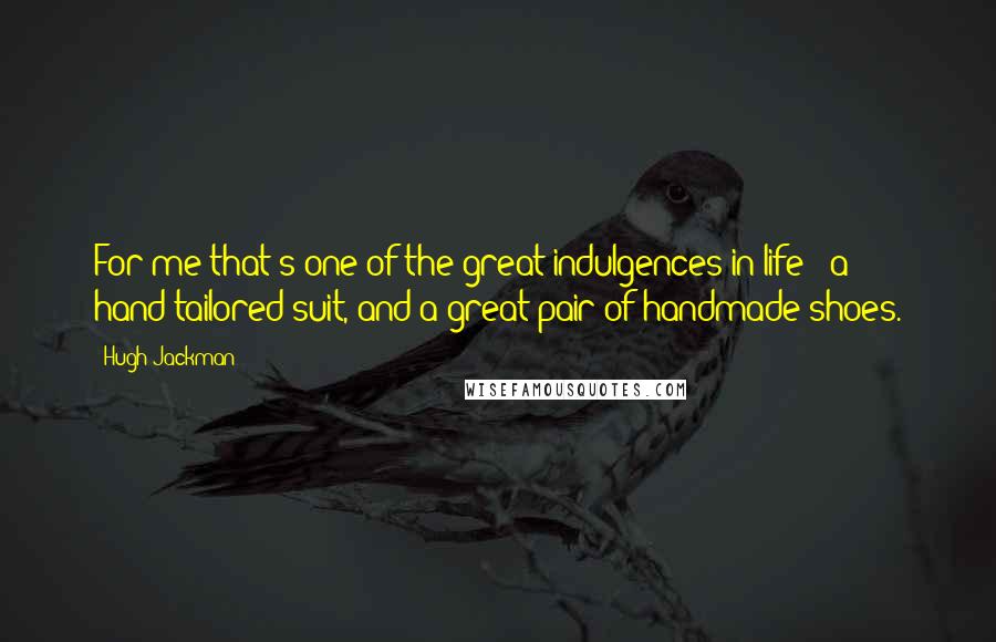 Hugh Jackman Quotes: For me that's one of the great indulgences in life - a hand-tailored suit, and a great pair of handmade shoes.