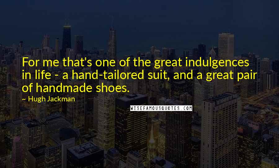 Hugh Jackman Quotes: For me that's one of the great indulgences in life - a hand-tailored suit, and a great pair of handmade shoes.