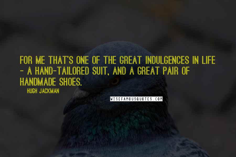 Hugh Jackman Quotes: For me that's one of the great indulgences in life - a hand-tailored suit, and a great pair of handmade shoes.