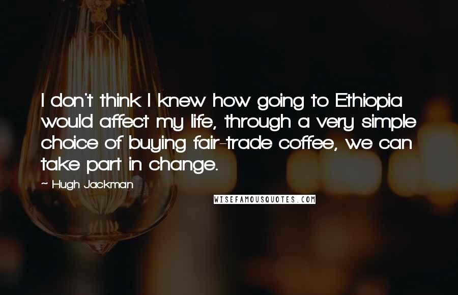 Hugh Jackman Quotes: I don't think I knew how going to Ethiopia would affect my life, through a very simple choice of buying fair-trade coffee, we can take part in change.