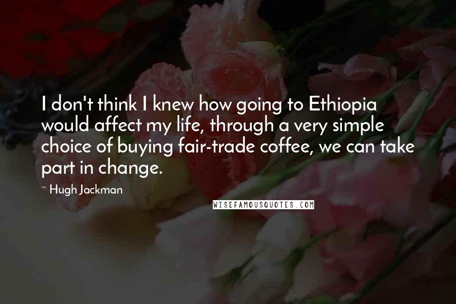 Hugh Jackman Quotes: I don't think I knew how going to Ethiopia would affect my life, through a very simple choice of buying fair-trade coffee, we can take part in change.