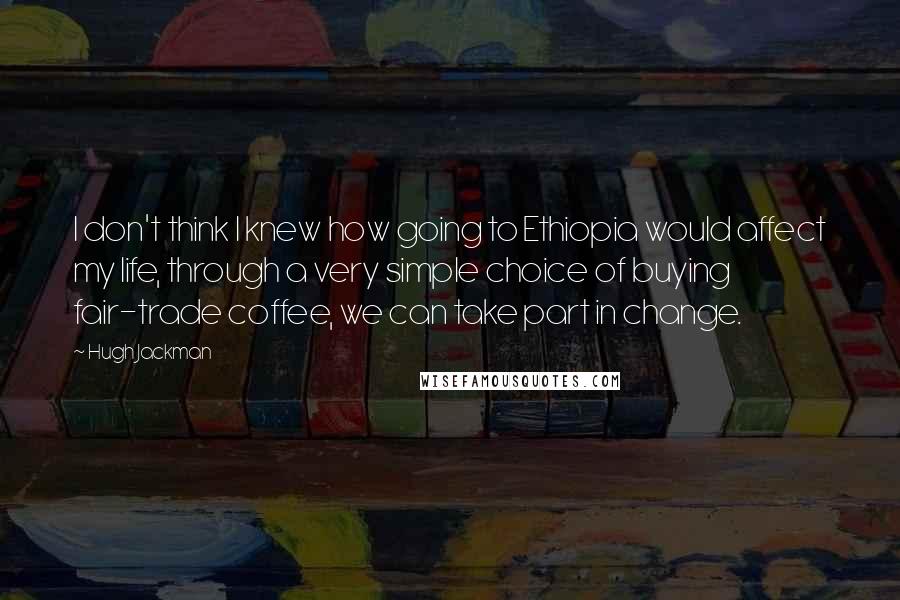 Hugh Jackman Quotes: I don't think I knew how going to Ethiopia would affect my life, through a very simple choice of buying fair-trade coffee, we can take part in change.