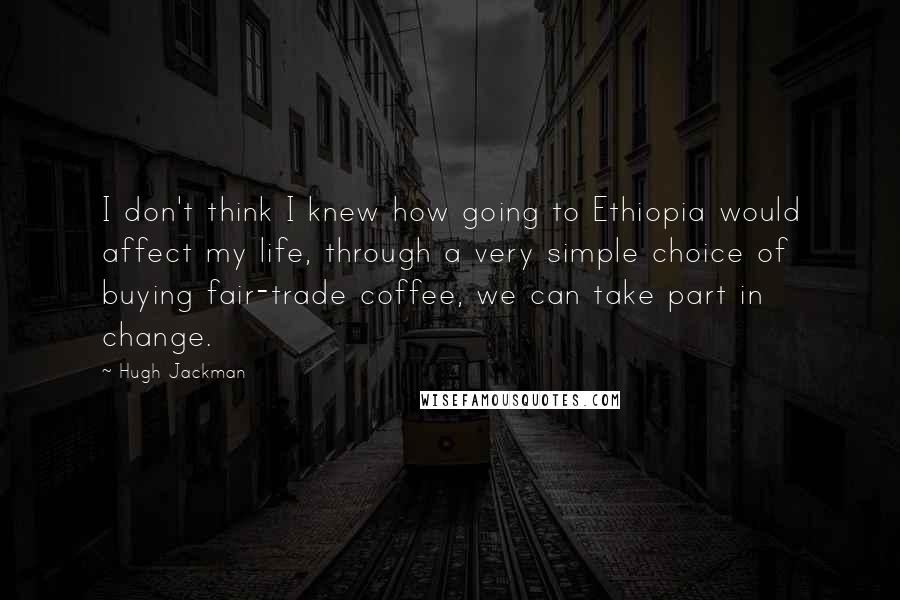 Hugh Jackman Quotes: I don't think I knew how going to Ethiopia would affect my life, through a very simple choice of buying fair-trade coffee, we can take part in change.