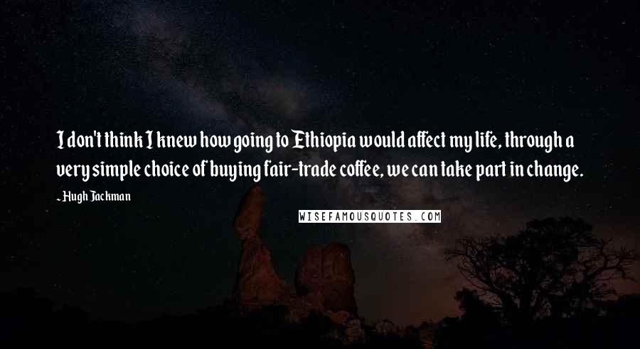 Hugh Jackman Quotes: I don't think I knew how going to Ethiopia would affect my life, through a very simple choice of buying fair-trade coffee, we can take part in change.