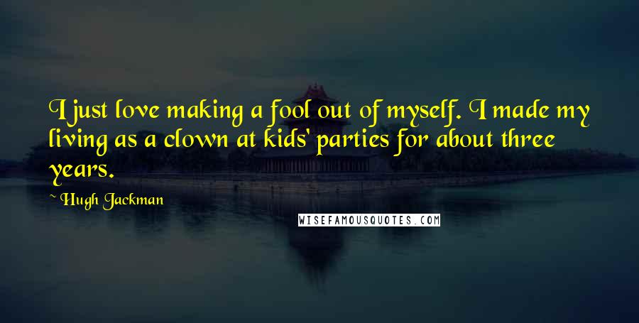 Hugh Jackman Quotes: I just love making a fool out of myself. I made my living as a clown at kids' parties for about three years.