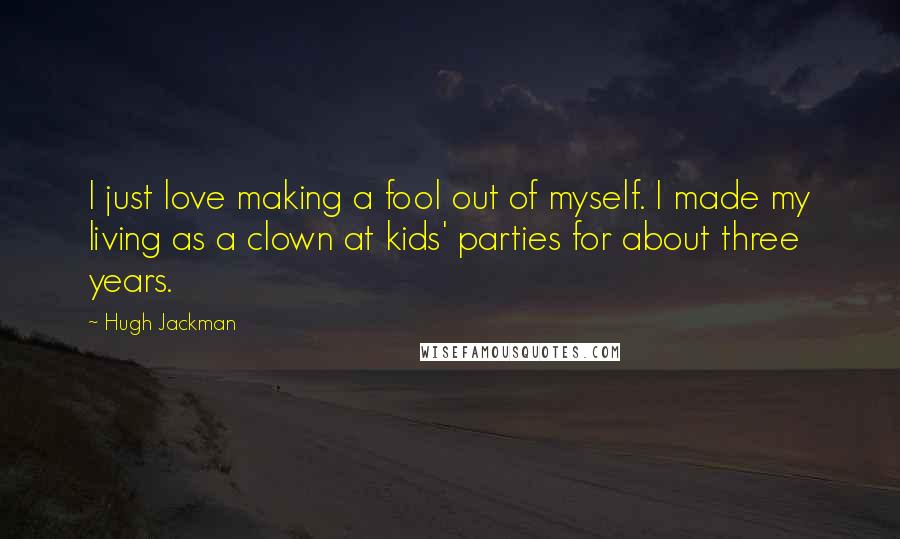 Hugh Jackman Quotes: I just love making a fool out of myself. I made my living as a clown at kids' parties for about three years.