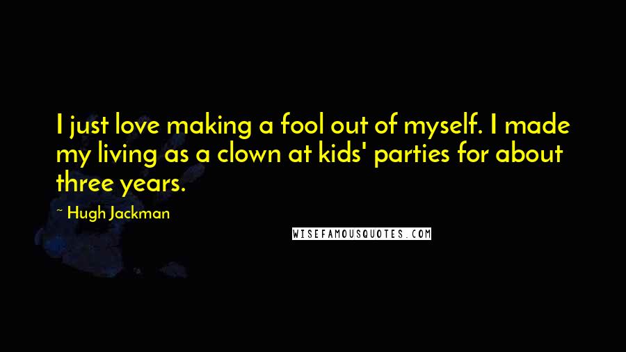 Hugh Jackman Quotes: I just love making a fool out of myself. I made my living as a clown at kids' parties for about three years.