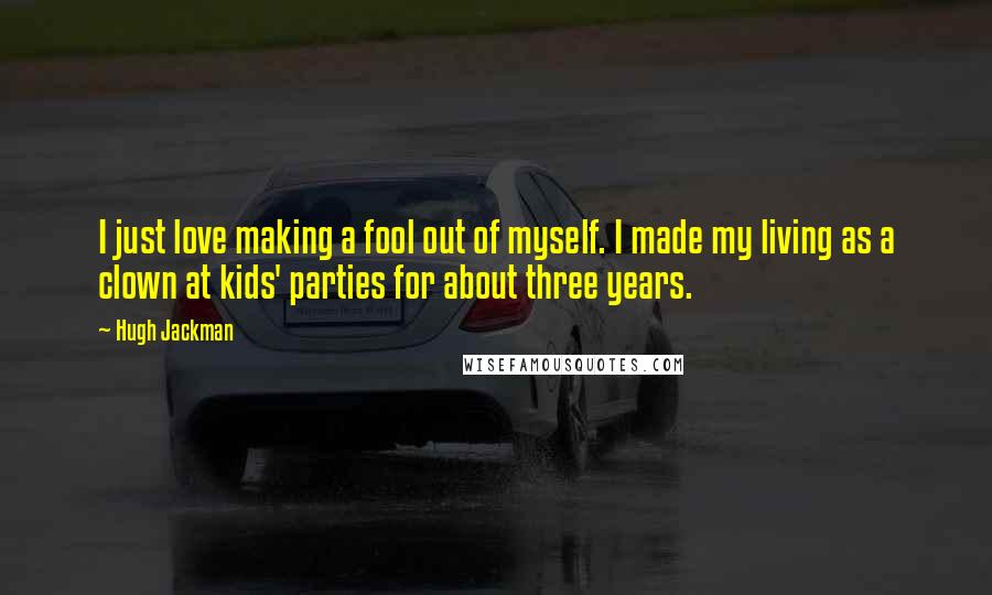 Hugh Jackman Quotes: I just love making a fool out of myself. I made my living as a clown at kids' parties for about three years.