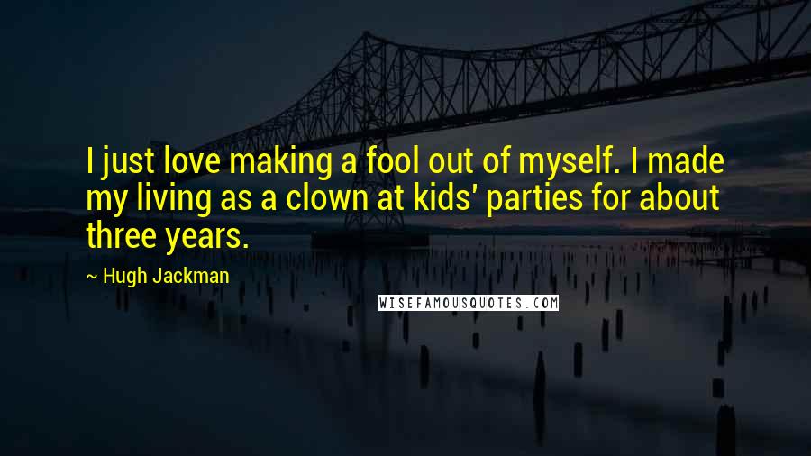 Hugh Jackman Quotes: I just love making a fool out of myself. I made my living as a clown at kids' parties for about three years.