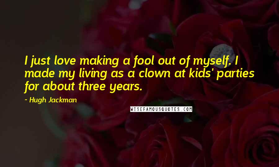 Hugh Jackman Quotes: I just love making a fool out of myself. I made my living as a clown at kids' parties for about three years.