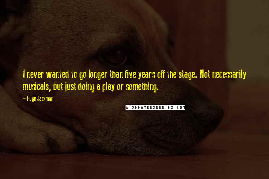 Hugh Jackman Quotes: I never wanted to go longer than five years off the stage. Not necessarily musicals, but just doing a play or something.