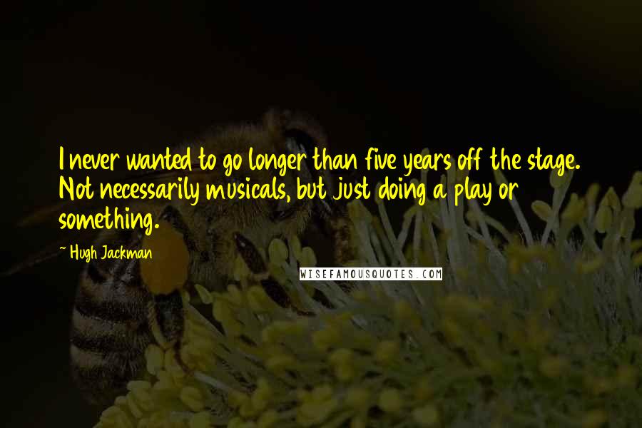 Hugh Jackman Quotes: I never wanted to go longer than five years off the stage. Not necessarily musicals, but just doing a play or something.