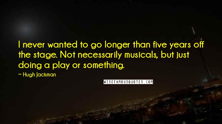 Hugh Jackman Quotes: I never wanted to go longer than five years off the stage. Not necessarily musicals, but just doing a play or something.