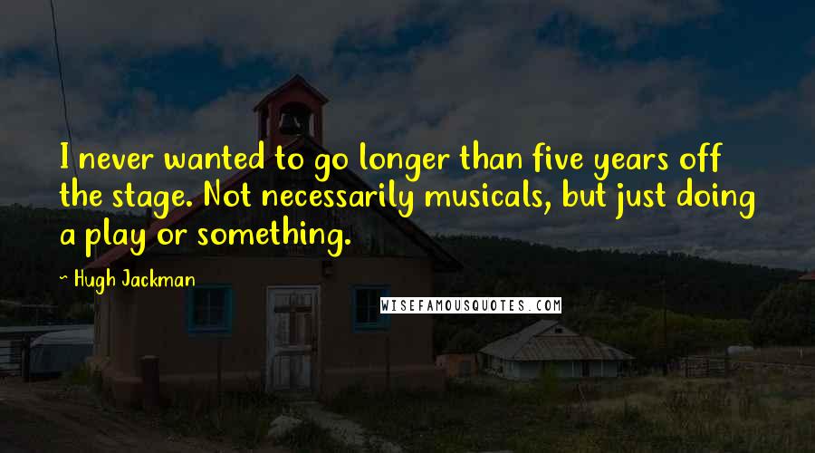 Hugh Jackman Quotes: I never wanted to go longer than five years off the stage. Not necessarily musicals, but just doing a play or something.