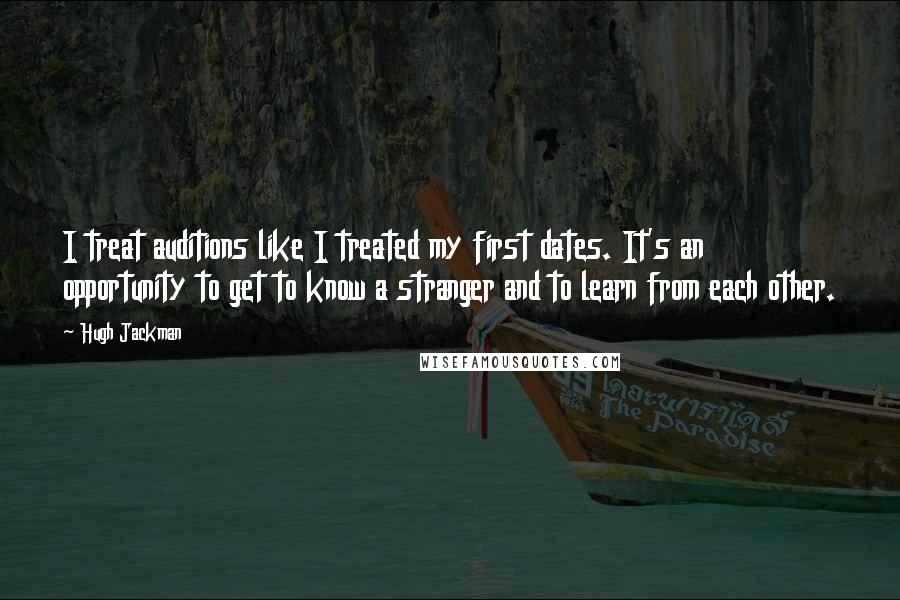 Hugh Jackman Quotes: I treat auditions like I treated my first dates. It's an opportunity to get to know a stranger and to learn from each other.