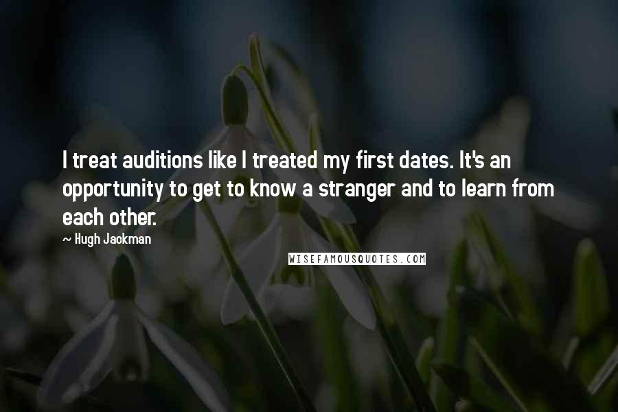 Hugh Jackman Quotes: I treat auditions like I treated my first dates. It's an opportunity to get to know a stranger and to learn from each other.