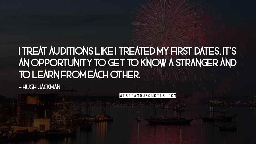 Hugh Jackman Quotes: I treat auditions like I treated my first dates. It's an opportunity to get to know a stranger and to learn from each other.