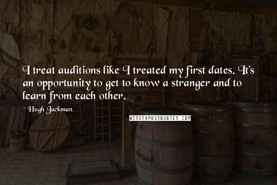 Hugh Jackman Quotes: I treat auditions like I treated my first dates. It's an opportunity to get to know a stranger and to learn from each other.