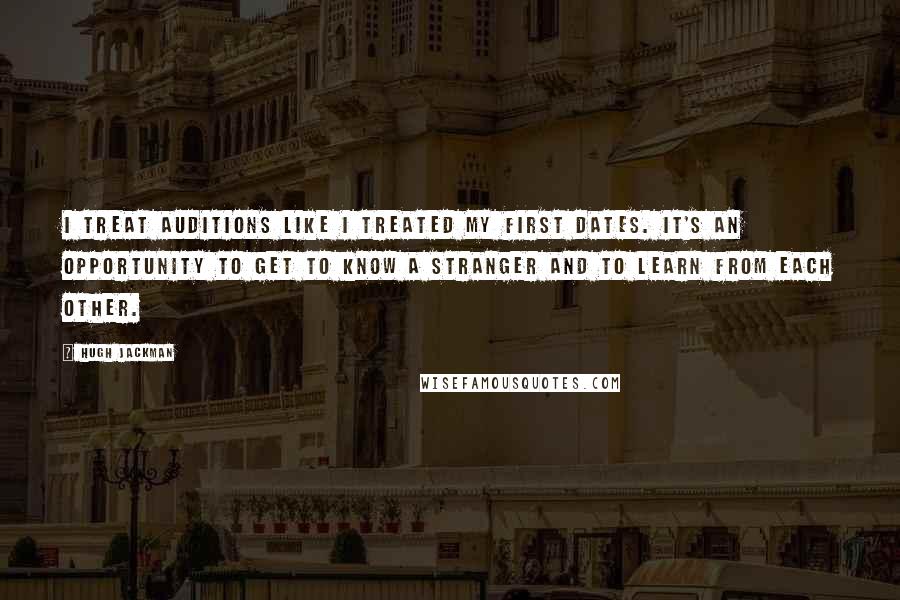 Hugh Jackman Quotes: I treat auditions like I treated my first dates. It's an opportunity to get to know a stranger and to learn from each other.