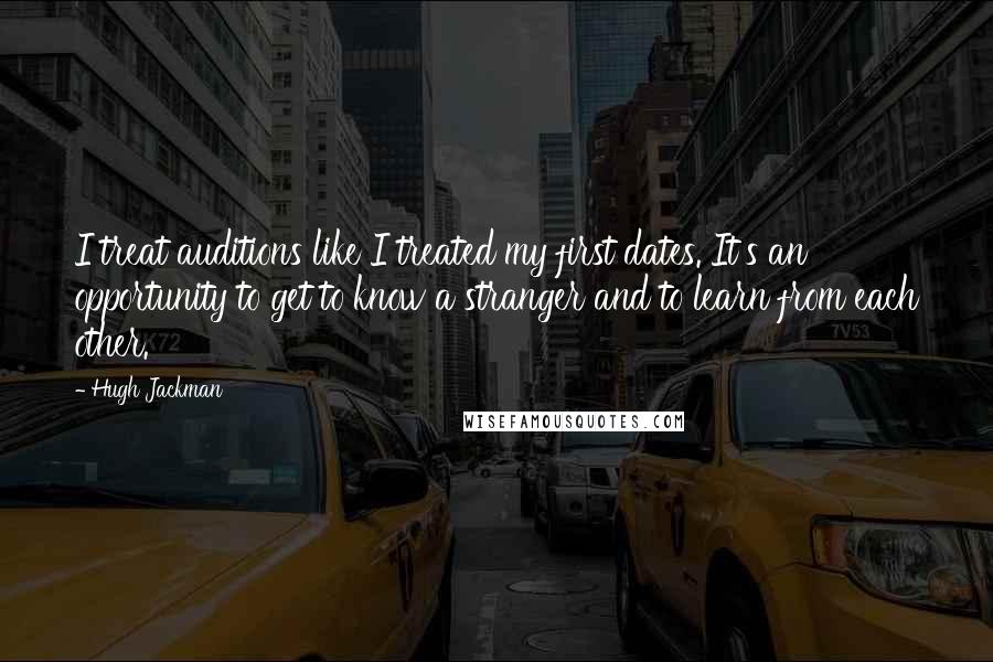 Hugh Jackman Quotes: I treat auditions like I treated my first dates. It's an opportunity to get to know a stranger and to learn from each other.