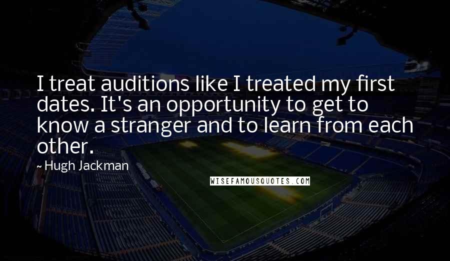 Hugh Jackman Quotes: I treat auditions like I treated my first dates. It's an opportunity to get to know a stranger and to learn from each other.