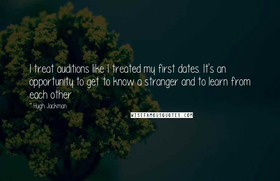 Hugh Jackman Quotes: I treat auditions like I treated my first dates. It's an opportunity to get to know a stranger and to learn from each other.