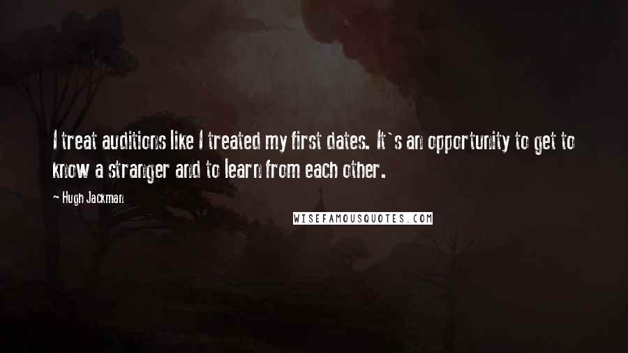 Hugh Jackman Quotes: I treat auditions like I treated my first dates. It's an opportunity to get to know a stranger and to learn from each other.