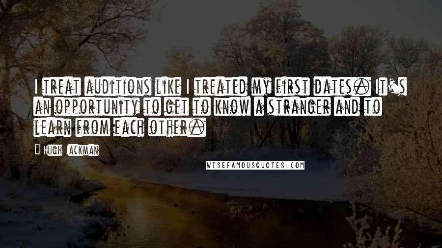 Hugh Jackman Quotes: I treat auditions like I treated my first dates. It's an opportunity to get to know a stranger and to learn from each other.