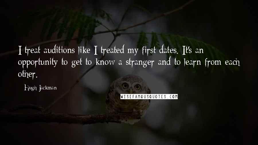 Hugh Jackman Quotes: I treat auditions like I treated my first dates. It's an opportunity to get to know a stranger and to learn from each other.