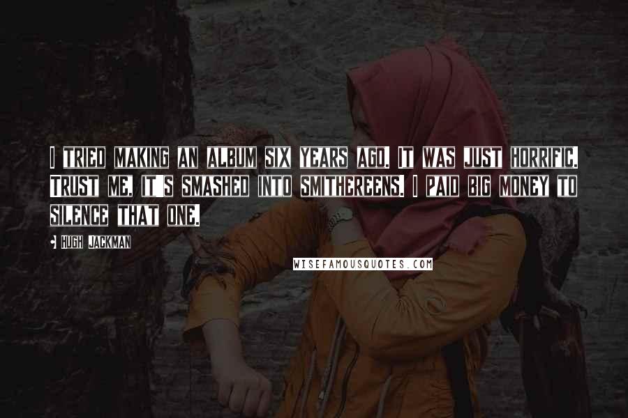 Hugh Jackman Quotes: I tried making an album six years ago. It was just horrific. Trust me, it's smashed into smithereens. I paid big money to silence that one.
