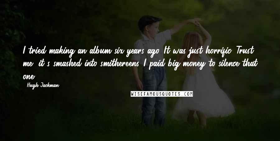 Hugh Jackman Quotes: I tried making an album six years ago. It was just horrific. Trust me, it's smashed into smithereens. I paid big money to silence that one.