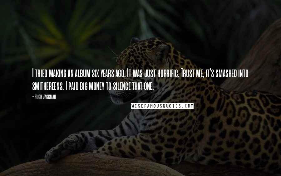 Hugh Jackman Quotes: I tried making an album six years ago. It was just horrific. Trust me, it's smashed into smithereens. I paid big money to silence that one.