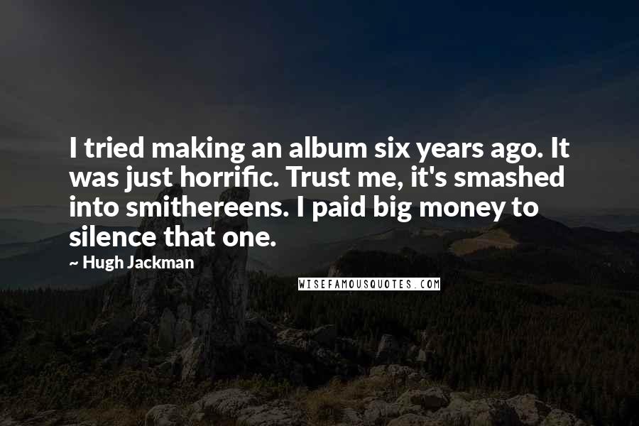 Hugh Jackman Quotes: I tried making an album six years ago. It was just horrific. Trust me, it's smashed into smithereens. I paid big money to silence that one.
