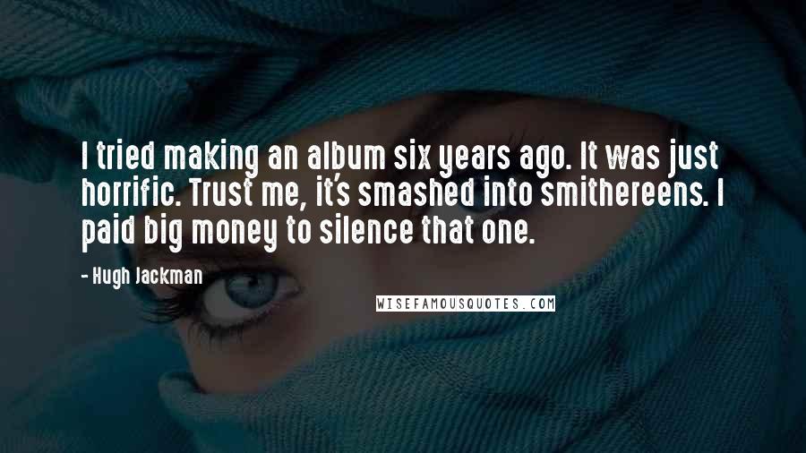 Hugh Jackman Quotes: I tried making an album six years ago. It was just horrific. Trust me, it's smashed into smithereens. I paid big money to silence that one.