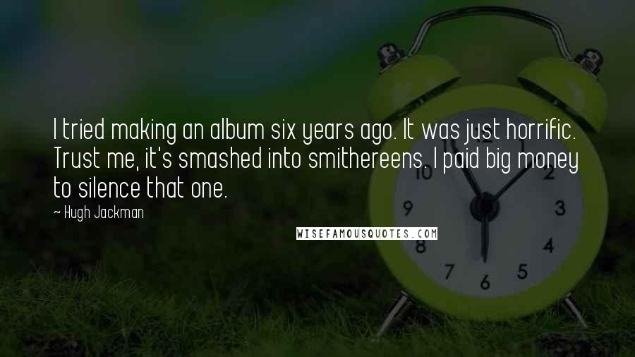 Hugh Jackman Quotes: I tried making an album six years ago. It was just horrific. Trust me, it's smashed into smithereens. I paid big money to silence that one.