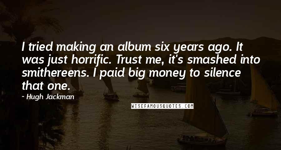 Hugh Jackman Quotes: I tried making an album six years ago. It was just horrific. Trust me, it's smashed into smithereens. I paid big money to silence that one.