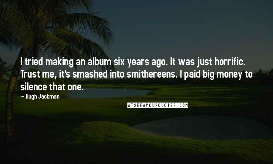 Hugh Jackman Quotes: I tried making an album six years ago. It was just horrific. Trust me, it's smashed into smithereens. I paid big money to silence that one.