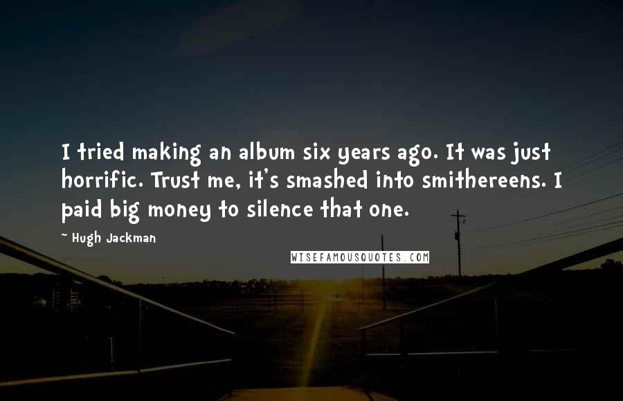 Hugh Jackman Quotes: I tried making an album six years ago. It was just horrific. Trust me, it's smashed into smithereens. I paid big money to silence that one.