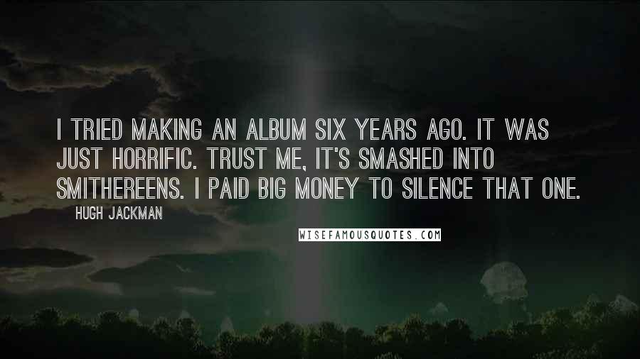 Hugh Jackman Quotes: I tried making an album six years ago. It was just horrific. Trust me, it's smashed into smithereens. I paid big money to silence that one.