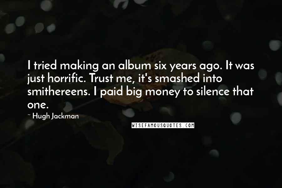 Hugh Jackman Quotes: I tried making an album six years ago. It was just horrific. Trust me, it's smashed into smithereens. I paid big money to silence that one.