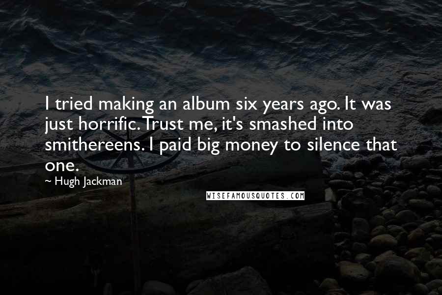 Hugh Jackman Quotes: I tried making an album six years ago. It was just horrific. Trust me, it's smashed into smithereens. I paid big money to silence that one.