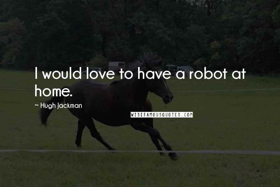 Hugh Jackman Quotes: I would love to have a robot at home.