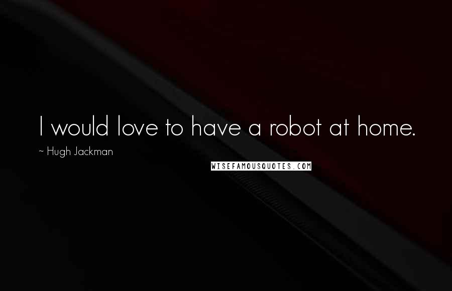 Hugh Jackman Quotes: I would love to have a robot at home.