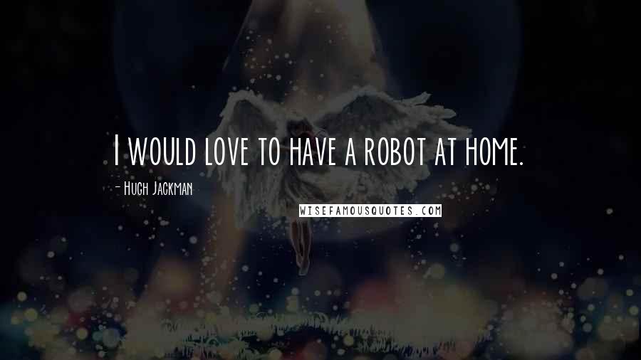 Hugh Jackman Quotes: I would love to have a robot at home.