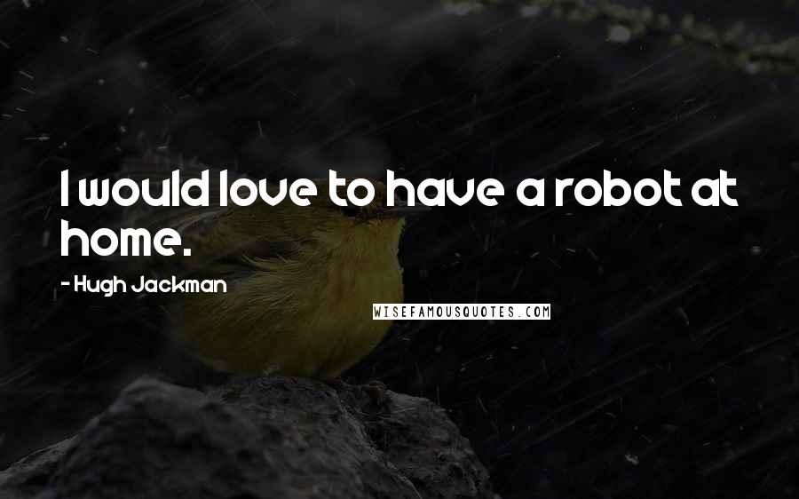 Hugh Jackman Quotes: I would love to have a robot at home.