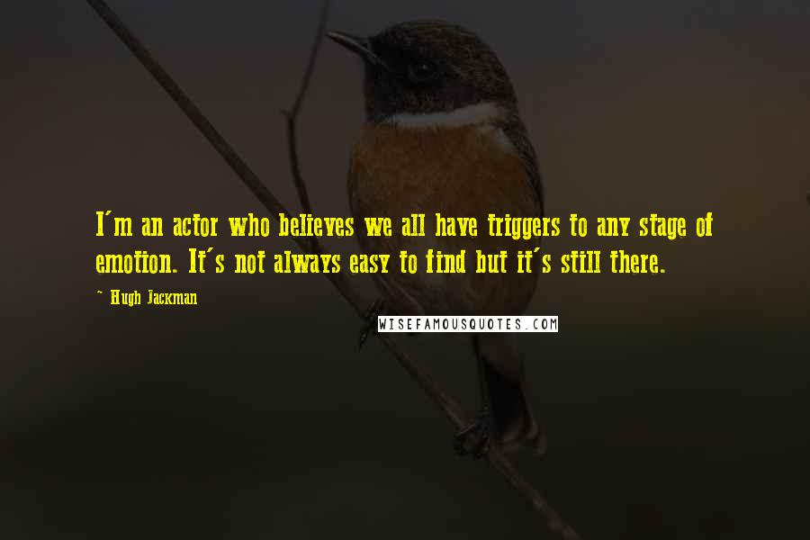 Hugh Jackman Quotes: I'm an actor who believes we all have triggers to any stage of emotion. It's not always easy to find but it's still there.
