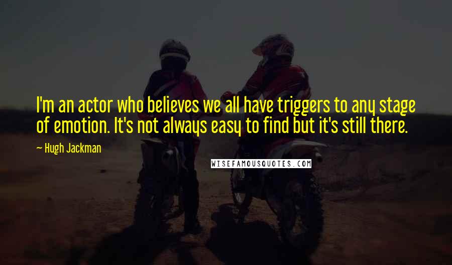 Hugh Jackman Quotes: I'm an actor who believes we all have triggers to any stage of emotion. It's not always easy to find but it's still there.
